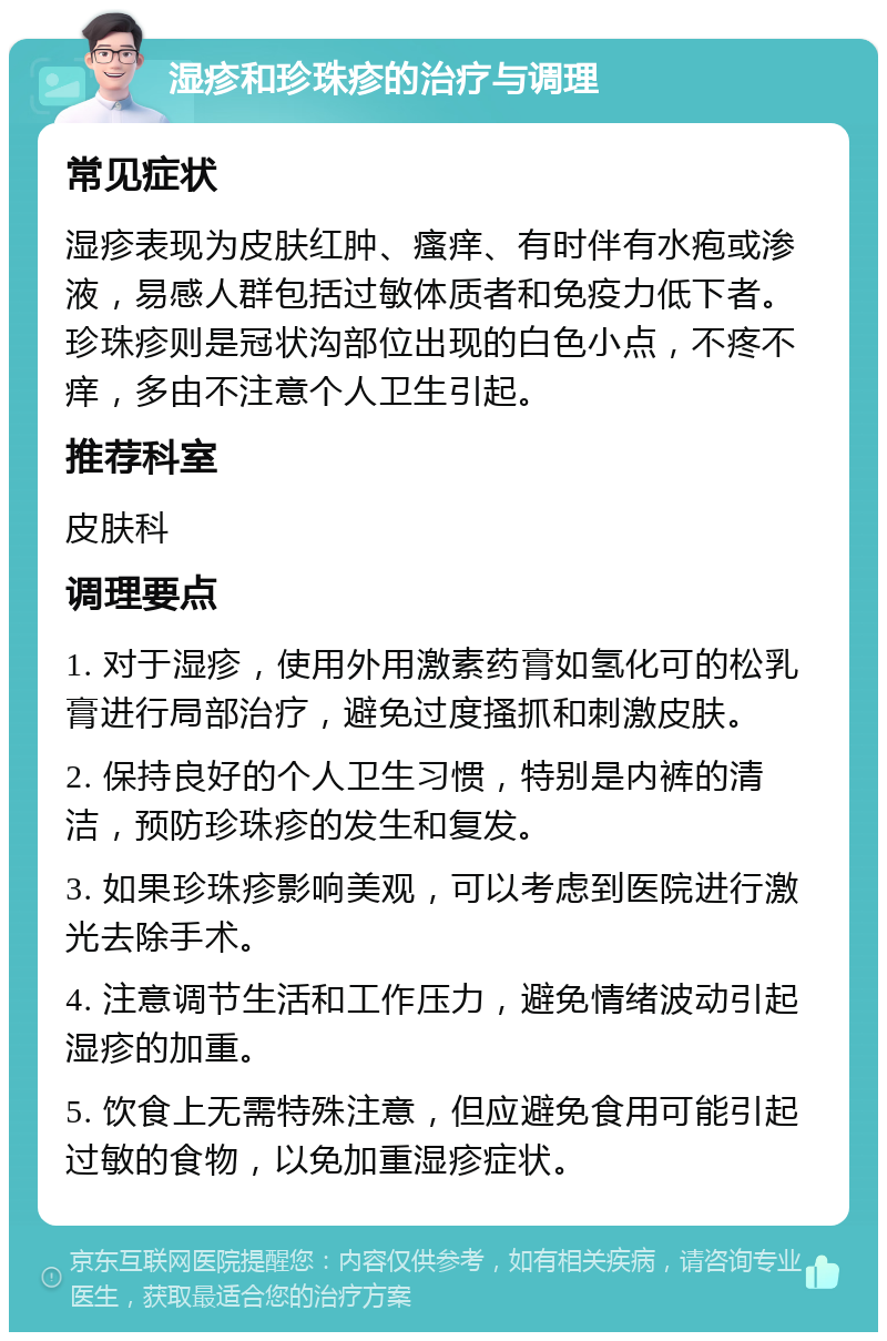 湿疹和珍珠疹的治疗与调理 常见症状 湿疹表现为皮肤红肿、瘙痒、有时伴有水疱或渗液，易感人群包括过敏体质者和免疫力低下者。珍珠疹则是冠状沟部位出现的白色小点，不疼不痒，多由不注意个人卫生引起。 推荐科室 皮肤科 调理要点 1. 对于湿疹，使用外用激素药膏如氢化可的松乳膏进行局部治疗，避免过度搔抓和刺激皮肤。 2. 保持良好的个人卫生习惯，特别是内裤的清洁，预防珍珠疹的发生和复发。 3. 如果珍珠疹影响美观，可以考虑到医院进行激光去除手术。 4. 注意调节生活和工作压力，避免情绪波动引起湿疹的加重。 5. 饮食上无需特殊注意，但应避免食用可能引起过敏的食物，以免加重湿疹症状。