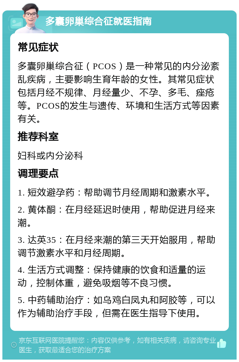 多囊卵巢综合征就医指南 常见症状 多囊卵巢综合征（PCOS）是一种常见的内分泌紊乱疾病，主要影响生育年龄的女性。其常见症状包括月经不规律、月经量少、不孕、多毛、痤疮等。PCOS的发生与遗传、环境和生活方式等因素有关。 推荐科室 妇科或内分泌科 调理要点 1. 短效避孕药：帮助调节月经周期和激素水平。 2. 黄体酮：在月经延迟时使用，帮助促进月经来潮。 3. 达英35：在月经来潮的第三天开始服用，帮助调节激素水平和月经周期。 4. 生活方式调整：保持健康的饮食和适量的运动，控制体重，避免吸烟等不良习惯。 5. 中药辅助治疗：如乌鸡白凤丸和阿胶等，可以作为辅助治疗手段，但需在医生指导下使用。