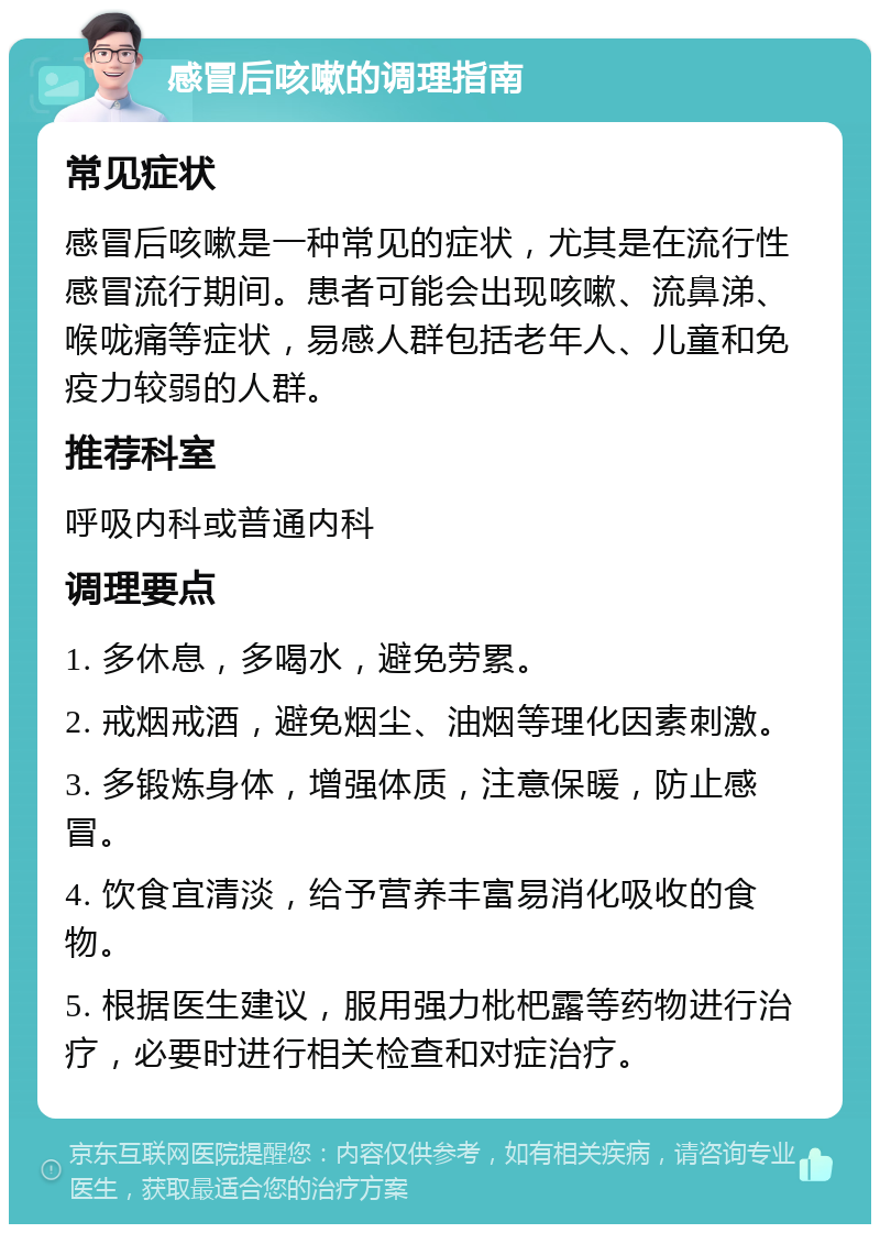 感冒后咳嗽的调理指南 常见症状 感冒后咳嗽是一种常见的症状，尤其是在流行性感冒流行期间。患者可能会出现咳嗽、流鼻涕、喉咙痛等症状，易感人群包括老年人、儿童和免疫力较弱的人群。 推荐科室 呼吸内科或普通内科 调理要点 1. 多休息，多喝水，避免劳累。 2. 戒烟戒酒，避免烟尘、油烟等理化因素刺激。 3. 多锻炼身体，增强体质，注意保暖，防止感冒。 4. 饮食宜清淡，给予营养丰富易消化吸收的食物。 5. 根据医生建议，服用强力枇杷露等药物进行治疗，必要时进行相关检查和对症治疗。