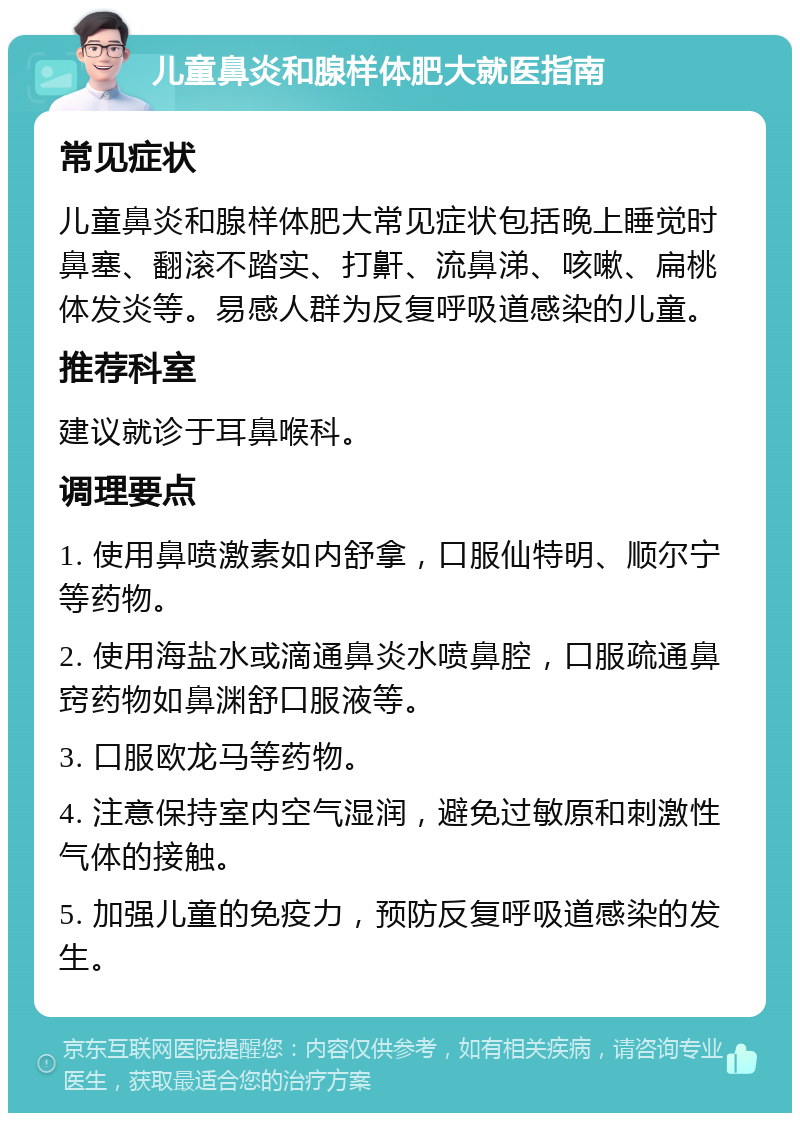 儿童鼻炎和腺样体肥大就医指南 常见症状 儿童鼻炎和腺样体肥大常见症状包括晚上睡觉时鼻塞、翻滚不踏实、打鼾、流鼻涕、咳嗽、扁桃体发炎等。易感人群为反复呼吸道感染的儿童。 推荐科室 建议就诊于耳鼻喉科。 调理要点 1. 使用鼻喷激素如内舒拿，口服仙特明、顺尔宁等药物。 2. 使用海盐水或滴通鼻炎水喷鼻腔，口服疏通鼻窍药物如鼻渊舒口服液等。 3. 口服欧龙马等药物。 4. 注意保持室内空气湿润，避免过敏原和刺激性气体的接触。 5. 加强儿童的免疫力，预防反复呼吸道感染的发生。