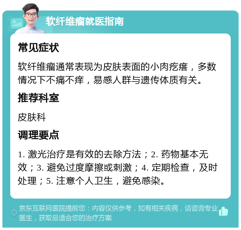 软纤维瘤就医指南 常见症状 软纤维瘤通常表现为皮肤表面的小肉疙瘩，多数情况下不痛不痒，易感人群与遗传体质有关。 推荐科室 皮肤科 调理要点 1. 激光治疗是有效的去除方法；2. 药物基本无效；3. 避免过度摩擦或刺激；4. 定期检查，及时处理；5. 注意个人卫生，避免感染。