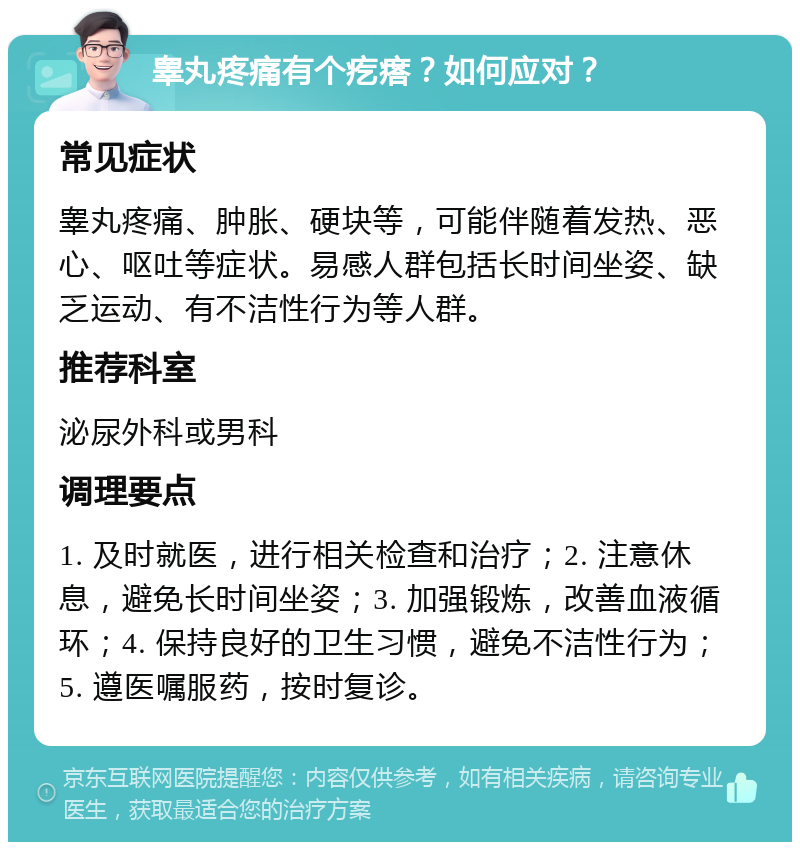 睾丸疼痛有个疙瘩？如何应对？ 常见症状 睾丸疼痛、肿胀、硬块等，可能伴随着发热、恶心、呕吐等症状。易感人群包括长时间坐姿、缺乏运动、有不洁性行为等人群。 推荐科室 泌尿外科或男科 调理要点 1. 及时就医，进行相关检查和治疗；2. 注意休息，避免长时间坐姿；3. 加强锻炼，改善血液循环；4. 保持良好的卫生习惯，避免不洁性行为；5. 遵医嘱服药，按时复诊。