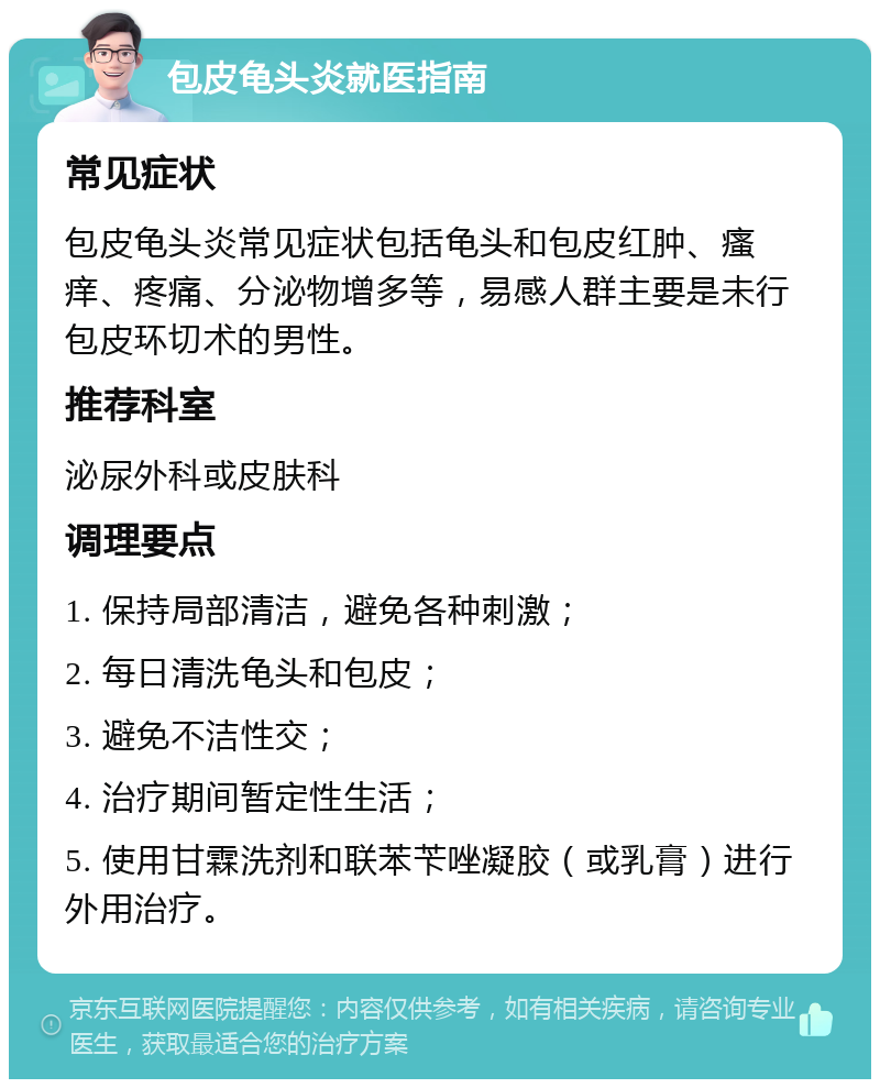 包皮龟头炎就医指南 常见症状 包皮龟头炎常见症状包括龟头和包皮红肿、瘙痒、疼痛、分泌物增多等，易感人群主要是未行包皮环切术的男性。 推荐科室 泌尿外科或皮肤科 调理要点 1. 保持局部清洁，避免各种刺激； 2. 每日清洗龟头和包皮； 3. 避免不洁性交； 4. 治疗期间暂定性生活； 5. 使用甘霖洗剂和联苯苄唑凝胶（或乳膏）进行外用治疗。