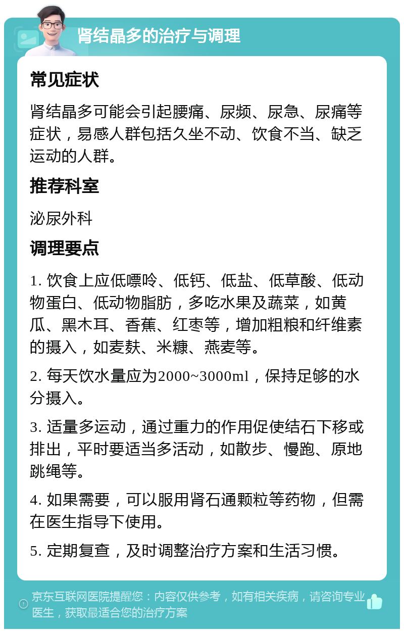 肾结晶多的治疗与调理 常见症状 肾结晶多可能会引起腰痛、尿频、尿急、尿痛等症状，易感人群包括久坐不动、饮食不当、缺乏运动的人群。 推荐科室 泌尿外科 调理要点 1. 饮食上应低嘌呤、低钙、低盐、低草酸、低动物蛋白、低动物脂肪，多吃水果及蔬菜，如黄瓜、黑木耳、香蕉、红枣等，增加粗粮和纤维素的摄入，如麦麸、米糠、燕麦等。 2. 每天饮水量应为2000~3000ml，保持足够的水分摄入。 3. 适量多运动，通过重力的作用促使结石下移或排出，平时要适当多活动，如散步、慢跑、原地跳绳等。 4. 如果需要，可以服用肾石通颗粒等药物，但需在医生指导下使用。 5. 定期复查，及时调整治疗方案和生活习惯。