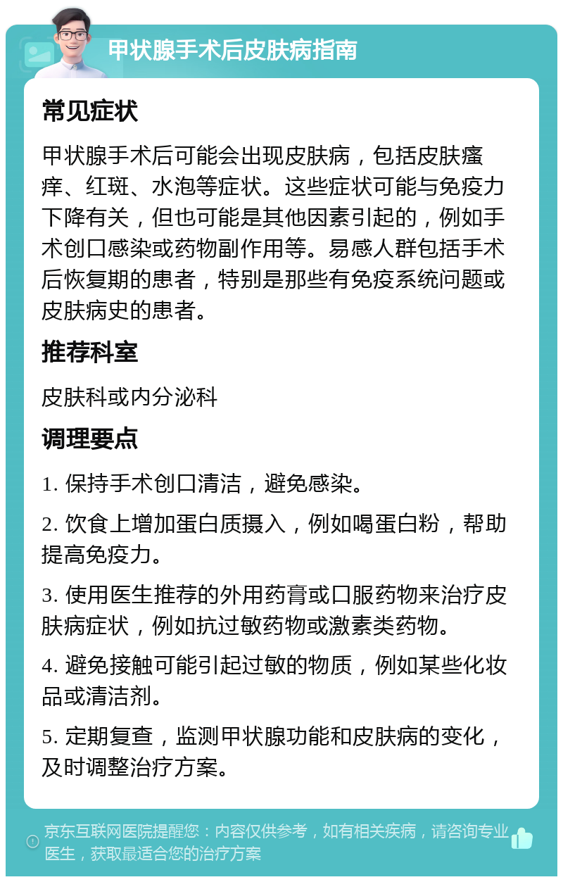 甲状腺手术后皮肤病指南 常见症状 甲状腺手术后可能会出现皮肤病，包括皮肤瘙痒、红斑、水泡等症状。这些症状可能与免疫力下降有关，但也可能是其他因素引起的，例如手术创口感染或药物副作用等。易感人群包括手术后恢复期的患者，特别是那些有免疫系统问题或皮肤病史的患者。 推荐科室 皮肤科或内分泌科 调理要点 1. 保持手术创口清洁，避免感染。 2. 饮食上增加蛋白质摄入，例如喝蛋白粉，帮助提高免疫力。 3. 使用医生推荐的外用药膏或口服药物来治疗皮肤病症状，例如抗过敏药物或激素类药物。 4. 避免接触可能引起过敏的物质，例如某些化妆品或清洁剂。 5. 定期复查，监测甲状腺功能和皮肤病的变化，及时调整治疗方案。