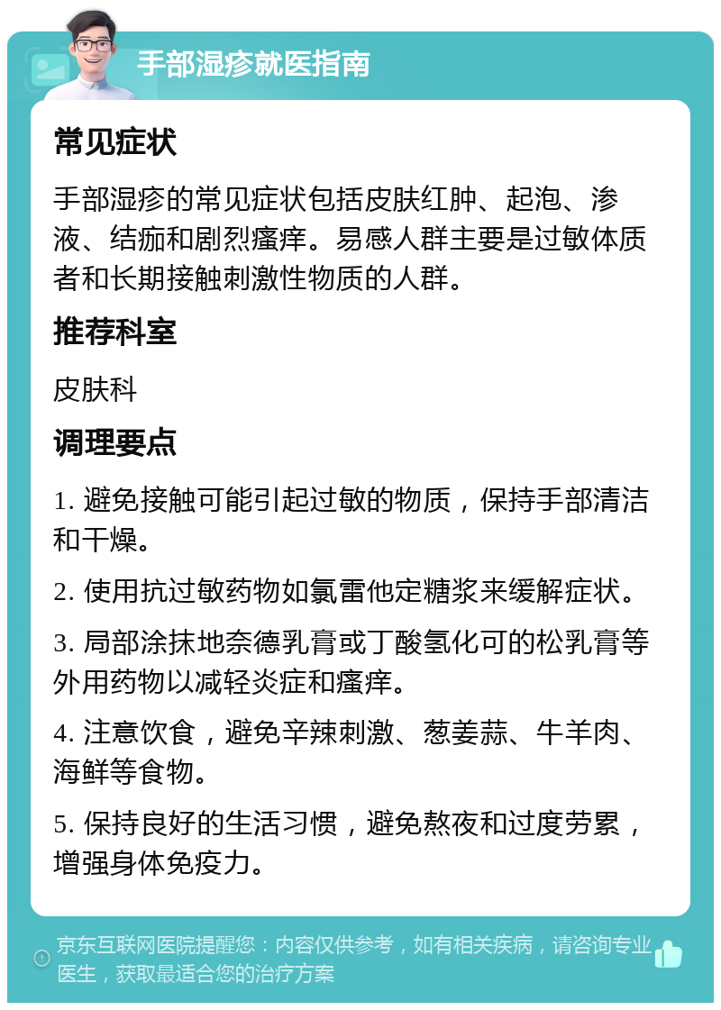 手部湿疹就医指南 常见症状 手部湿疹的常见症状包括皮肤红肿、起泡、渗液、结痂和剧烈瘙痒。易感人群主要是过敏体质者和长期接触刺激性物质的人群。 推荐科室 皮肤科 调理要点 1. 避免接触可能引起过敏的物质，保持手部清洁和干燥。 2. 使用抗过敏药物如氯雷他定糖浆来缓解症状。 3. 局部涂抹地奈德乳膏或丁酸氢化可的松乳膏等外用药物以减轻炎症和瘙痒。 4. 注意饮食，避免辛辣刺激、葱姜蒜、牛羊肉、海鲜等食物。 5. 保持良好的生活习惯，避免熬夜和过度劳累，增强身体免疫力。