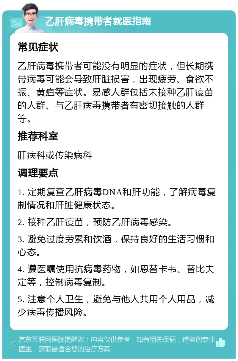 乙肝病毒携带者就医指南 常见症状 乙肝病毒携带者可能没有明显的症状，但长期携带病毒可能会导致肝脏损害，出现疲劳、食欲不振、黄疸等症状。易感人群包括未接种乙肝疫苗的人群、与乙肝病毒携带者有密切接触的人群等。 推荐科室 肝病科或传染病科 调理要点 1. 定期复查乙肝病毒DNA和肝功能，了解病毒复制情况和肝脏健康状态。 2. 接种乙肝疫苗，预防乙肝病毒感染。 3. 避免过度劳累和饮酒，保持良好的生活习惯和心态。 4. 遵医嘱使用抗病毒药物，如恩替卡韦、替比夫定等，控制病毒复制。 5. 注意个人卫生，避免与他人共用个人用品，减少病毒传播风险。