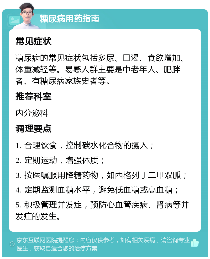 糖尿病用药指南 常见症状 糖尿病的常见症状包括多尿、口渴、食欲增加、体重减轻等。易感人群主要是中老年人、肥胖者、有糖尿病家族史者等。 推荐科室 内分泌科 调理要点 1. 合理饮食，控制碳水化合物的摄入； 2. 定期运动，增强体质； 3. 按医嘱服用降糖药物，如西格列丁二甲双胍； 4. 定期监测血糖水平，避免低血糖或高血糖； 5. 积极管理并发症，预防心血管疾病、肾病等并发症的发生。