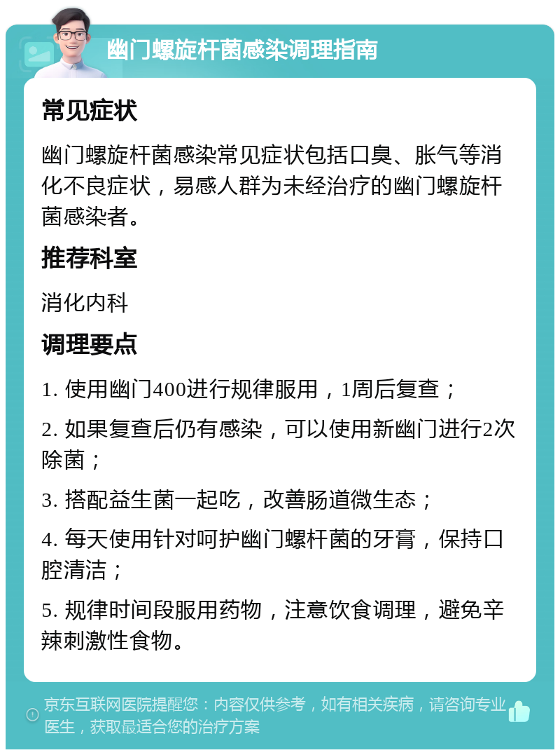 幽门螺旋杆菌感染调理指南 常见症状 幽门螺旋杆菌感染常见症状包括口臭、胀气等消化不良症状，易感人群为未经治疗的幽门螺旋杆菌感染者。 推荐科室 消化内科 调理要点 1. 使用幽门400进行规律服用，1周后复查； 2. 如果复查后仍有感染，可以使用新幽门进行2次除菌； 3. 搭配益生菌一起吃，改善肠道微生态； 4. 每天使用针对呵护幽门螺杆菌的牙膏，保持口腔清洁； 5. 规律时间段服用药物，注意饮食调理，避免辛辣刺激性食物。