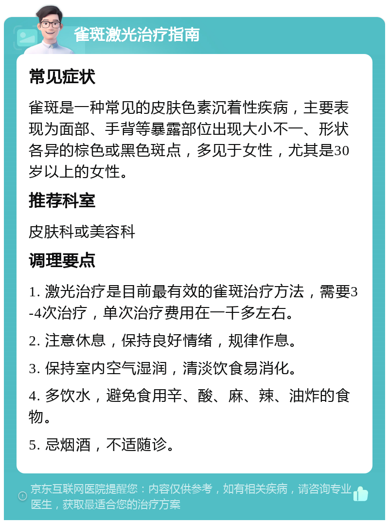 雀斑激光治疗指南 常见症状 雀斑是一种常见的皮肤色素沉着性疾病，主要表现为面部、手背等暴露部位出现大小不一、形状各异的棕色或黑色斑点，多见于女性，尤其是30岁以上的女性。 推荐科室 皮肤科或美容科 调理要点 1. 激光治疗是目前最有效的雀斑治疗方法，需要3-4次治疗，单次治疗费用在一千多左右。 2. 注意休息，保持良好情绪，规律作息。 3. 保持室内空气湿润，清淡饮食易消化。 4. 多饮水，避免食用辛、酸、麻、辣、油炸的食物。 5. 忌烟酒，不适随诊。