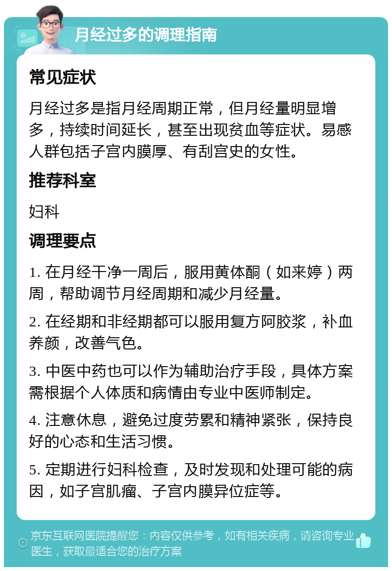 月经过多的调理指南 常见症状 月经过多是指月经周期正常，但月经量明显增多，持续时间延长，甚至出现贫血等症状。易感人群包括子宫内膜厚、有刮宫史的女性。 推荐科室 妇科 调理要点 1. 在月经干净一周后，服用黄体酮（如来婷）两周，帮助调节月经周期和减少月经量。 2. 在经期和非经期都可以服用复方阿胶浆，补血养颜，改善气色。 3. 中医中药也可以作为辅助治疗手段，具体方案需根据个人体质和病情由专业中医师制定。 4. 注意休息，避免过度劳累和精神紧张，保持良好的心态和生活习惯。 5. 定期进行妇科检查，及时发现和处理可能的病因，如子宫肌瘤、子宫内膜异位症等。