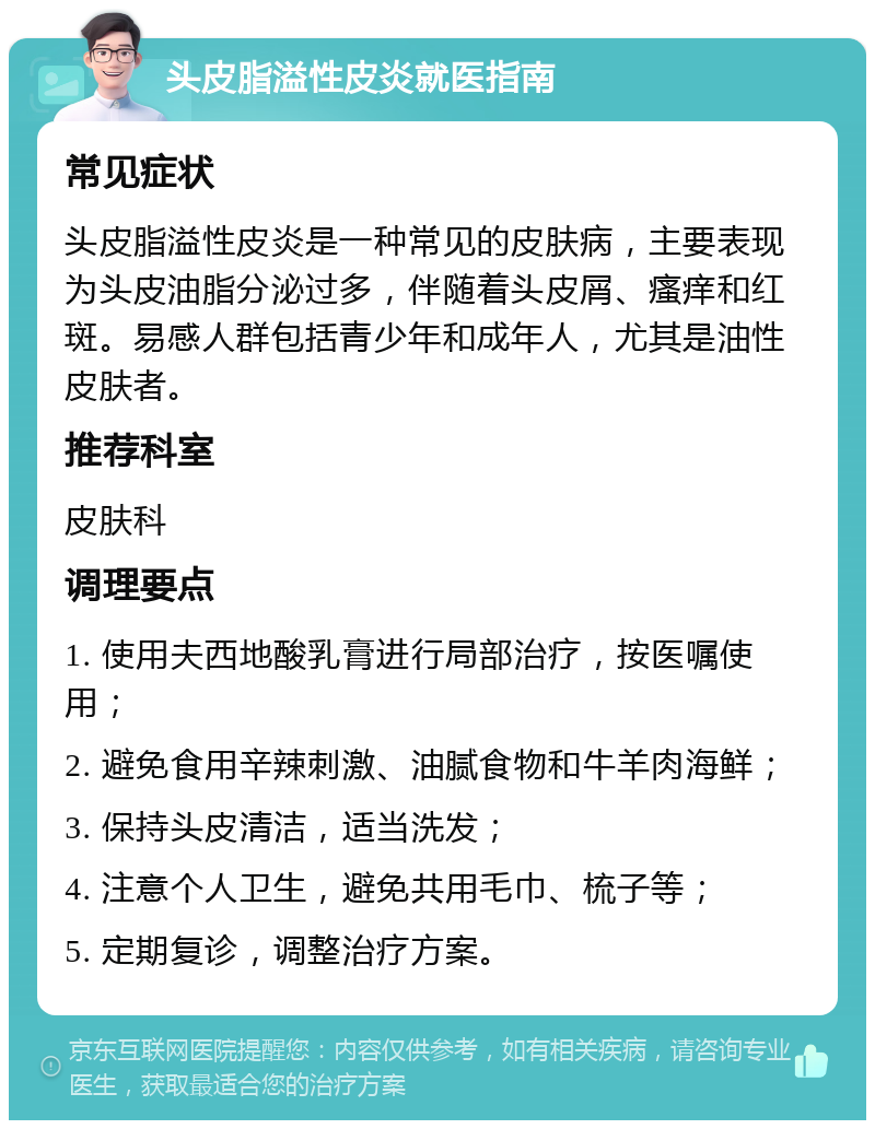 头皮脂溢性皮炎就医指南 常见症状 头皮脂溢性皮炎是一种常见的皮肤病，主要表现为头皮油脂分泌过多，伴随着头皮屑、瘙痒和红斑。易感人群包括青少年和成年人，尤其是油性皮肤者。 推荐科室 皮肤科 调理要点 1. 使用夫西地酸乳膏进行局部治疗，按医嘱使用； 2. 避免食用辛辣刺激、油腻食物和牛羊肉海鲜； 3. 保持头皮清洁，适当洗发； 4. 注意个人卫生，避免共用毛巾、梳子等； 5. 定期复诊，调整治疗方案。