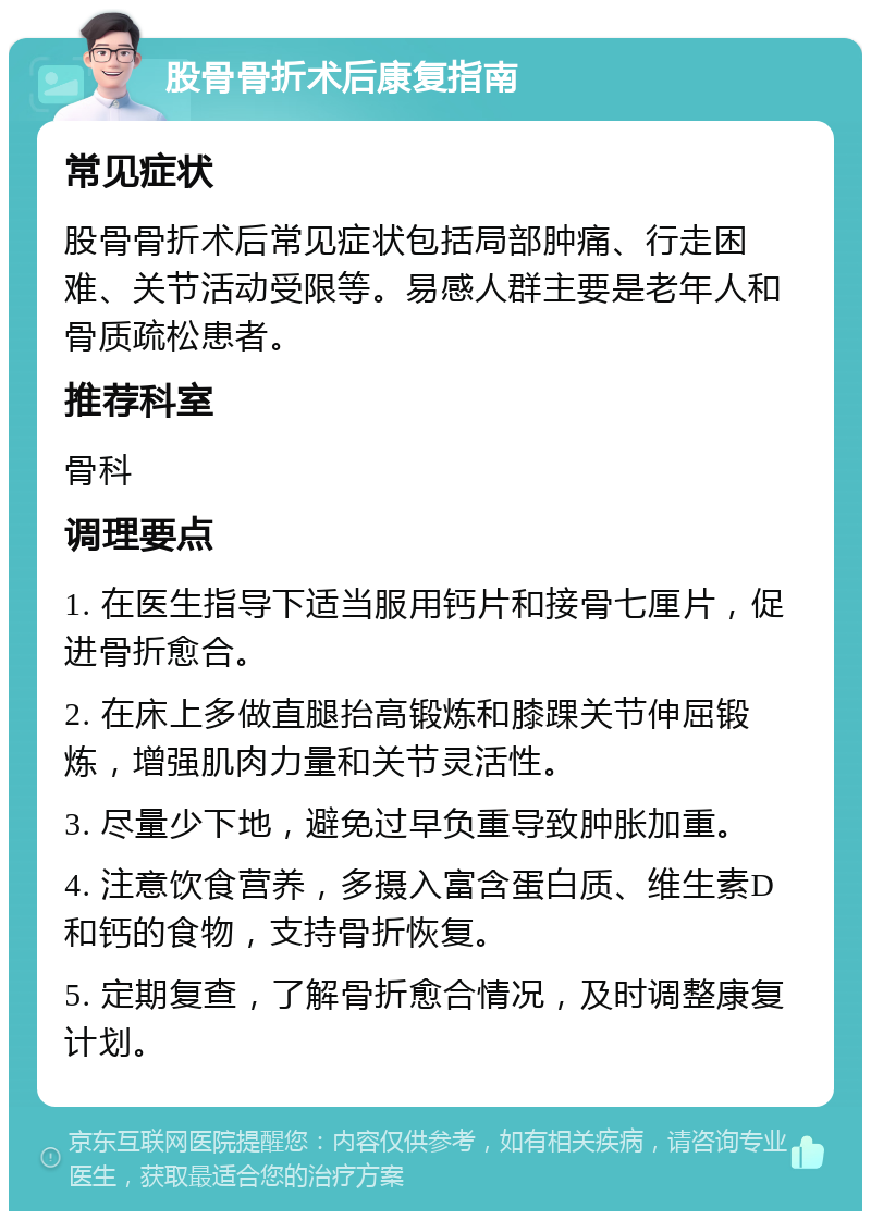 股骨骨折术后康复指南 常见症状 股骨骨折术后常见症状包括局部肿痛、行走困难、关节活动受限等。易感人群主要是老年人和骨质疏松患者。 推荐科室 骨科 调理要点 1. 在医生指导下适当服用钙片和接骨七厘片，促进骨折愈合。 2. 在床上多做直腿抬高锻炼和膝踝关节伸屈锻炼，增强肌肉力量和关节灵活性。 3. 尽量少下地，避免过早负重导致肿胀加重。 4. 注意饮食营养，多摄入富含蛋白质、维生素D和钙的食物，支持骨折恢复。 5. 定期复查，了解骨折愈合情况，及时调整康复计划。