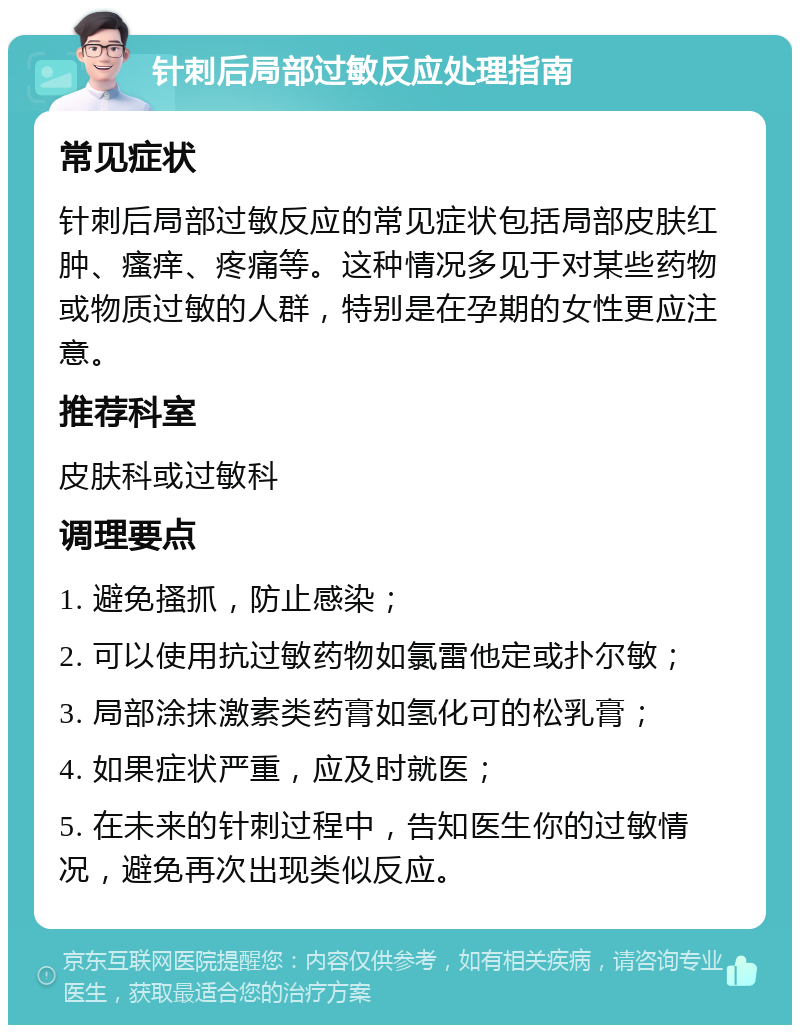 针刺后局部过敏反应处理指南 常见症状 针刺后局部过敏反应的常见症状包括局部皮肤红肿、瘙痒、疼痛等。这种情况多见于对某些药物或物质过敏的人群，特别是在孕期的女性更应注意。 推荐科室 皮肤科或过敏科 调理要点 1. 避免搔抓，防止感染； 2. 可以使用抗过敏药物如氯雷他定或扑尔敏； 3. 局部涂抹激素类药膏如氢化可的松乳膏； 4. 如果症状严重，应及时就医； 5. 在未来的针刺过程中，告知医生你的过敏情况，避免再次出现类似反应。