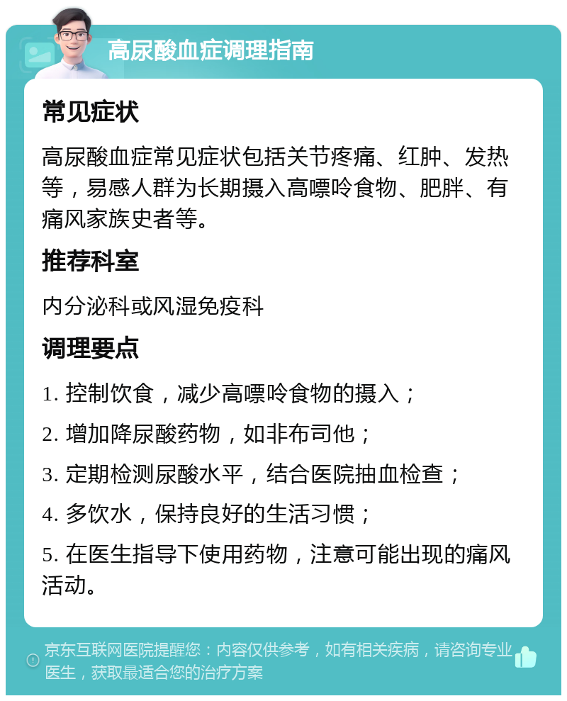 高尿酸血症调理指南 常见症状 高尿酸血症常见症状包括关节疼痛、红肿、发热等，易感人群为长期摄入高嘌呤食物、肥胖、有痛风家族史者等。 推荐科室 内分泌科或风湿免疫科 调理要点 1. 控制饮食，减少高嘌呤食物的摄入； 2. 增加降尿酸药物，如非布司他； 3. 定期检测尿酸水平，结合医院抽血检查； 4. 多饮水，保持良好的生活习惯； 5. 在医生指导下使用药物，注意可能出现的痛风活动。