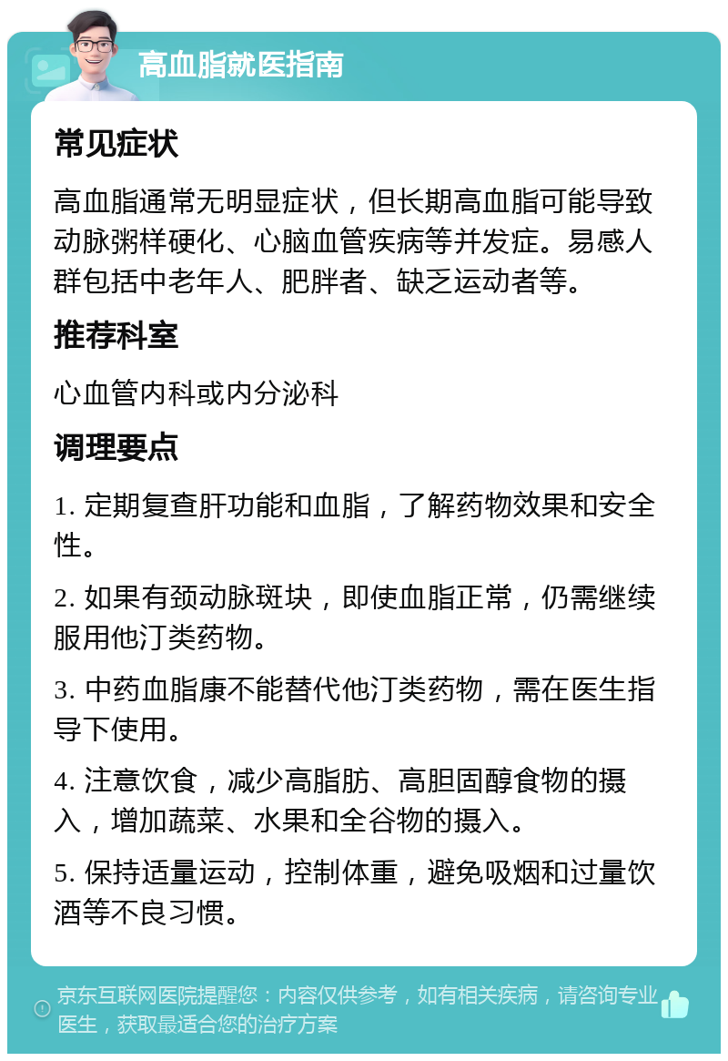 高血脂就医指南 常见症状 高血脂通常无明显症状，但长期高血脂可能导致动脉粥样硬化、心脑血管疾病等并发症。易感人群包括中老年人、肥胖者、缺乏运动者等。 推荐科室 心血管内科或内分泌科 调理要点 1. 定期复查肝功能和血脂，了解药物效果和安全性。 2. 如果有颈动脉斑块，即使血脂正常，仍需继续服用他汀类药物。 3. 中药血脂康不能替代他汀类药物，需在医生指导下使用。 4. 注意饮食，减少高脂肪、高胆固醇食物的摄入，增加蔬菜、水果和全谷物的摄入。 5. 保持适量运动，控制体重，避免吸烟和过量饮酒等不良习惯。