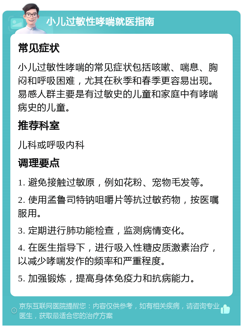 小儿过敏性哮喘就医指南 常见症状 小儿过敏性哮喘的常见症状包括咳嗽、喘息、胸闷和呼吸困难，尤其在秋季和春季更容易出现。易感人群主要是有过敏史的儿童和家庭中有哮喘病史的儿童。 推荐科室 儿科或呼吸内科 调理要点 1. 避免接触过敏原，例如花粉、宠物毛发等。 2. 使用孟鲁司特钠咀嚼片等抗过敏药物，按医嘱服用。 3. 定期进行肺功能检查，监测病情变化。 4. 在医生指导下，进行吸入性糖皮质激素治疗，以减少哮喘发作的频率和严重程度。 5. 加强锻炼，提高身体免疫力和抗病能力。