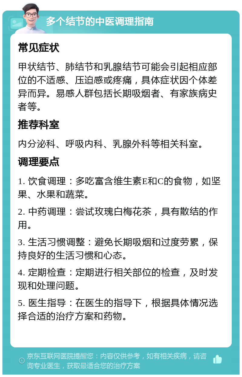 多个结节的中医调理指南 常见症状 甲状结节、肺结节和乳腺结节可能会引起相应部位的不适感、压迫感或疼痛，具体症状因个体差异而异。易感人群包括长期吸烟者、有家族病史者等。 推荐科室 内分泌科、呼吸内科、乳腺外科等相关科室。 调理要点 1. 饮食调理：多吃富含维生素E和C的食物，如坚果、水果和蔬菜。 2. 中药调理：尝试玫瑰白梅花茶，具有散结的作用。 3. 生活习惯调整：避免长期吸烟和过度劳累，保持良好的生活习惯和心态。 4. 定期检查：定期进行相关部位的检查，及时发现和处理问题。 5. 医生指导：在医生的指导下，根据具体情况选择合适的治疗方案和药物。