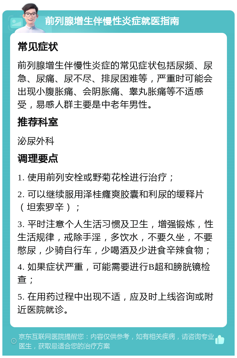 前列腺增生伴慢性炎症就医指南 常见症状 前列腺增生伴慢性炎症的常见症状包括尿频、尿急、尿痛、尿不尽、排尿困难等，严重时可能会出现小腹胀痛、会阴胀痛、睾丸胀痛等不适感受，易感人群主要是中老年男性。 推荐科室 泌尿外科 调理要点 1. 使用前列安栓或野菊花栓进行治疗； 2. 可以继续服用泽桂癃爽胶囊和利尿的缓释片（坦索罗辛）； 3. 平时注意个人生活习惯及卫生，增强锻炼，性生活规律，戒除手淫，多饮水，不要久坐，不要憋尿，少骑自行车，少喝酒及少进食辛辣食物； 4. 如果症状严重，可能需要进行B超和膀胱镜检查； 5. 在用药过程中出现不适，应及时上线咨询或附近医院就诊。