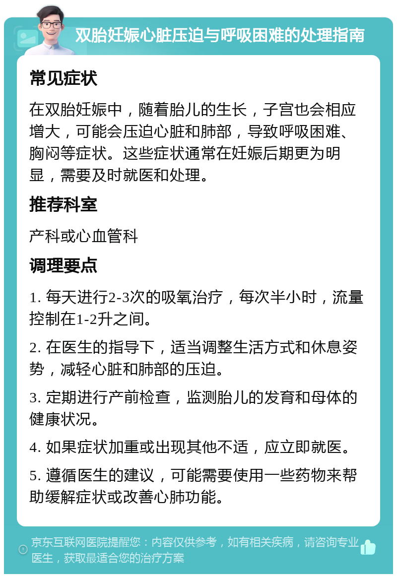 双胎妊娠心脏压迫与呼吸困难的处理指南 常见症状 在双胎妊娠中，随着胎儿的生长，子宫也会相应增大，可能会压迫心脏和肺部，导致呼吸困难、胸闷等症状。这些症状通常在妊娠后期更为明显，需要及时就医和处理。 推荐科室 产科或心血管科 调理要点 1. 每天进行2-3次的吸氧治疗，每次半小时，流量控制在1-2升之间。 2. 在医生的指导下，适当调整生活方式和休息姿势，减轻心脏和肺部的压迫。 3. 定期进行产前检查，监测胎儿的发育和母体的健康状况。 4. 如果症状加重或出现其他不适，应立即就医。 5. 遵循医生的建议，可能需要使用一些药物来帮助缓解症状或改善心肺功能。