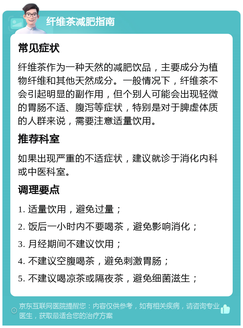 纤维茶减肥指南 常见症状 纤维茶作为一种天然的减肥饮品，主要成分为植物纤维和其他天然成分。一般情况下，纤维茶不会引起明显的副作用，但个别人可能会出现轻微的胃肠不适、腹泻等症状，特别是对于脾虚体质的人群来说，需要注意适量饮用。 推荐科室 如果出现严重的不适症状，建议就诊于消化内科或中医科室。 调理要点 1. 适量饮用，避免过量； 2. 饭后一小时内不要喝茶，避免影响消化； 3. 月经期间不建议饮用； 4. 不建议空腹喝茶，避免刺激胃肠； 5. 不建议喝凉茶或隔夜茶，避免细菌滋生；