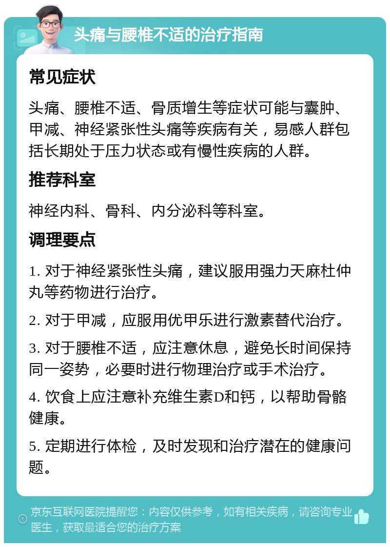 头痛与腰椎不适的治疗指南 常见症状 头痛、腰椎不适、骨质增生等症状可能与囊肿、甲减、神经紧张性头痛等疾病有关，易感人群包括长期处于压力状态或有慢性疾病的人群。 推荐科室 神经内科、骨科、内分泌科等科室。 调理要点 1. 对于神经紧张性头痛，建议服用强力天麻杜仲丸等药物进行治疗。 2. 对于甲减，应服用优甲乐进行激素替代治疗。 3. 对于腰椎不适，应注意休息，避免长时间保持同一姿势，必要时进行物理治疗或手术治疗。 4. 饮食上应注意补充维生素D和钙，以帮助骨骼健康。 5. 定期进行体检，及时发现和治疗潜在的健康问题。