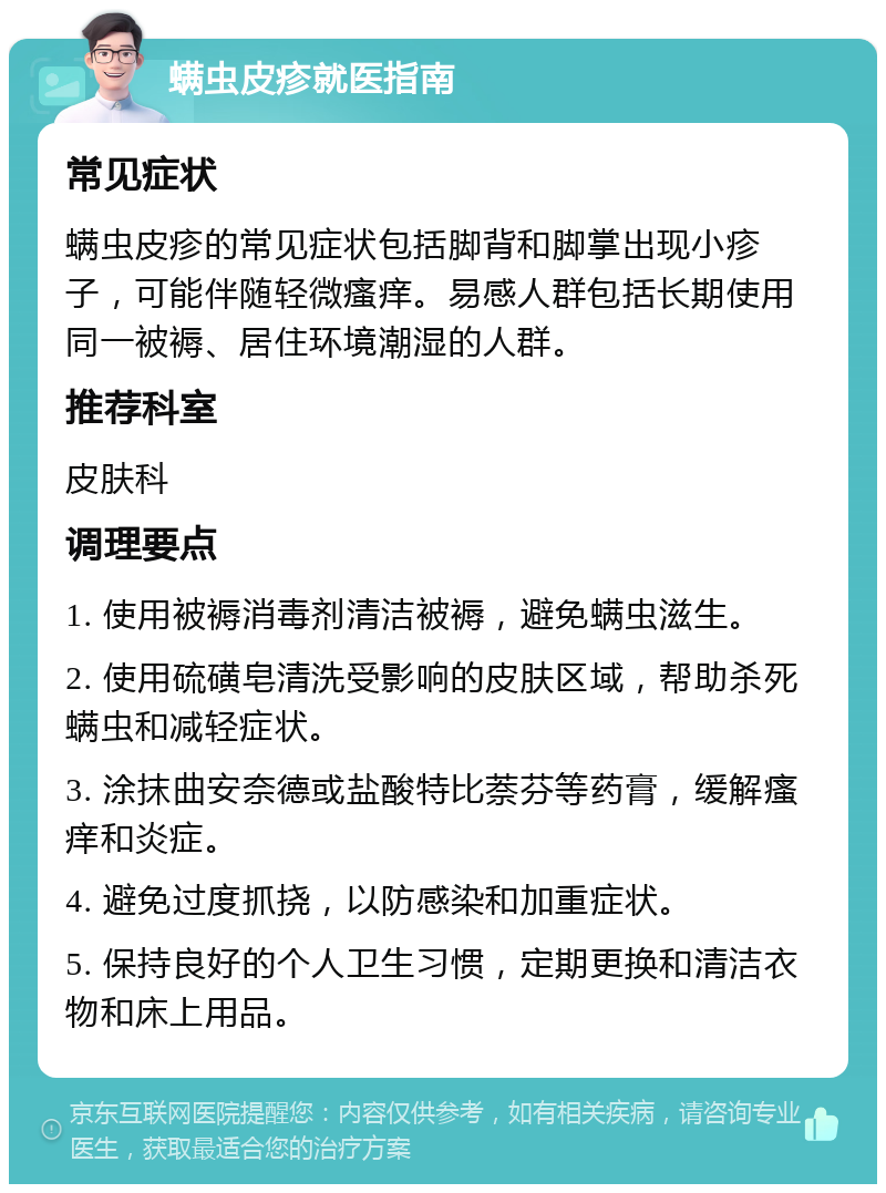 螨虫皮疹就医指南 常见症状 螨虫皮疹的常见症状包括脚背和脚掌出现小疹子，可能伴随轻微瘙痒。易感人群包括长期使用同一被褥、居住环境潮湿的人群。 推荐科室 皮肤科 调理要点 1. 使用被褥消毒剂清洁被褥，避免螨虫滋生。 2. 使用硫磺皂清洗受影响的皮肤区域，帮助杀死螨虫和减轻症状。 3. 涂抹曲安奈德或盐酸特比萘芬等药膏，缓解瘙痒和炎症。 4. 避免过度抓挠，以防感染和加重症状。 5. 保持良好的个人卫生习惯，定期更换和清洁衣物和床上用品。