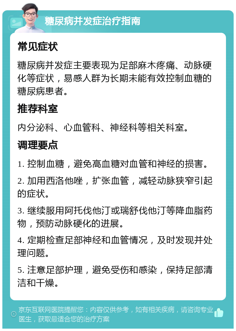 糖尿病并发症治疗指南 常见症状 糖尿病并发症主要表现为足部麻木疼痛、动脉硬化等症状，易感人群为长期未能有效控制血糖的糖尿病患者。 推荐科室 内分泌科、心血管科、神经科等相关科室。 调理要点 1. 控制血糖，避免高血糖对血管和神经的损害。 2. 加用西洛他唑，扩张血管，减轻动脉狭窄引起的症状。 3. 继续服用阿托伐他汀或瑞舒伐他汀等降血脂药物，预防动脉硬化的进展。 4. 定期检查足部神经和血管情况，及时发现并处理问题。 5. 注意足部护理，避免受伤和感染，保持足部清洁和干燥。