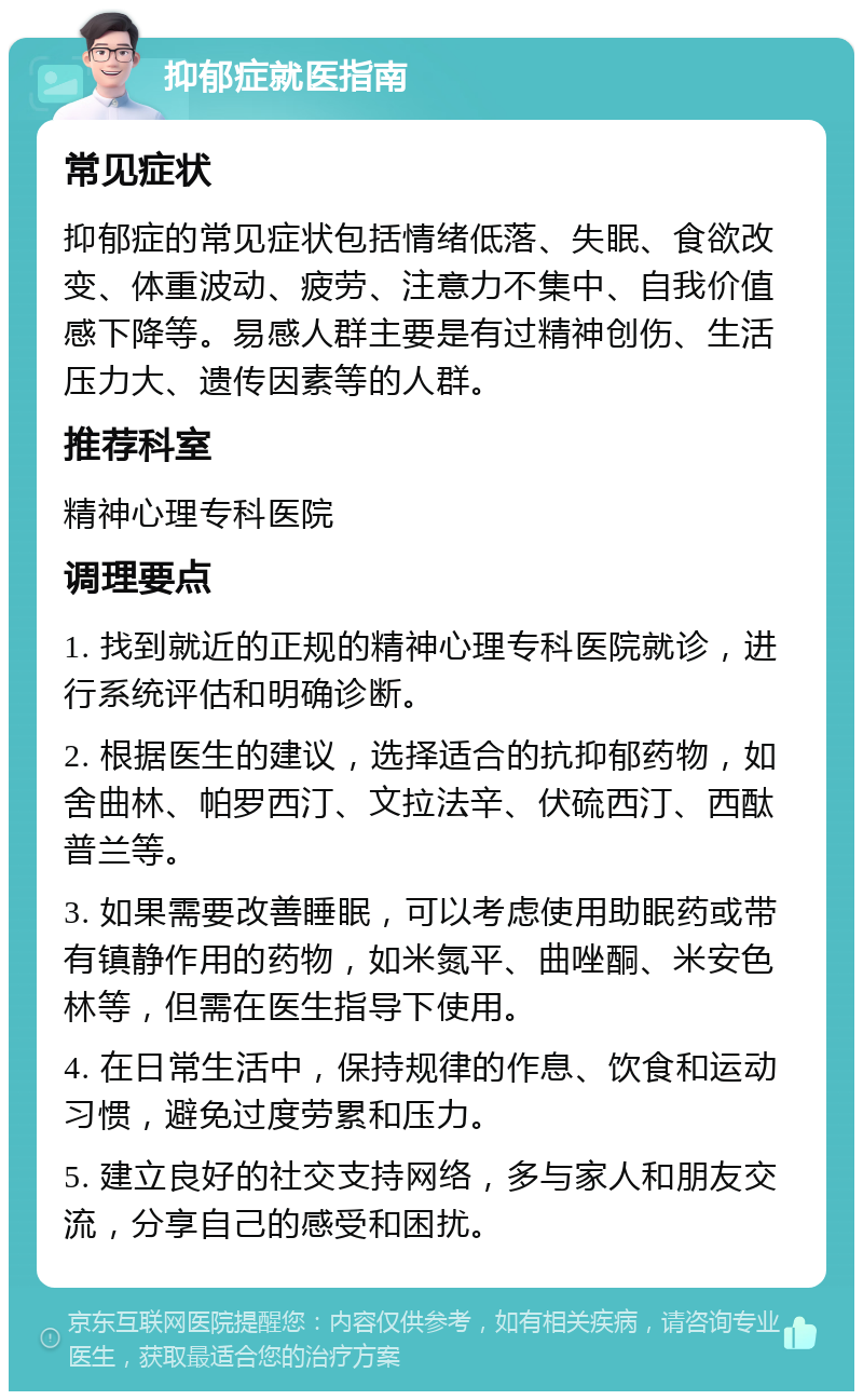 抑郁症就医指南 常见症状 抑郁症的常见症状包括情绪低落、失眠、食欲改变、体重波动、疲劳、注意力不集中、自我价值感下降等。易感人群主要是有过精神创伤、生活压力大、遗传因素等的人群。 推荐科室 精神心理专科医院 调理要点 1. 找到就近的正规的精神心理专科医院就诊，进行系统评估和明确诊断。 2. 根据医生的建议，选择适合的抗抑郁药物，如舍曲林、帕罗西汀、文拉法辛、伏硫西汀、西酞普兰等。 3. 如果需要改善睡眠，可以考虑使用助眠药或带有镇静作用的药物，如米氮平、曲唑酮、米安色林等，但需在医生指导下使用。 4. 在日常生活中，保持规律的作息、饮食和运动习惯，避免过度劳累和压力。 5. 建立良好的社交支持网络，多与家人和朋友交流，分享自己的感受和困扰。