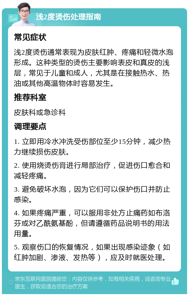 浅2度烫伤处理指南 常见症状 浅2度烫伤通常表现为皮肤红肿、疼痛和轻微水泡形成。这种类型的烫伤主要影响表皮和真皮的浅层，常见于儿童和成人，尤其是在接触热水、热油或其他高温物体时容易发生。 推荐科室 皮肤科或急诊科 调理要点 1. 立即用冷水冲洗受伤部位至少15分钟，减少热力继续损伤皮肤。 2. 使用烧烫伤膏进行局部治疗，促进伤口愈合和减轻疼痛。 3. 避免破坏水泡，因为它们可以保护伤口并防止感染。 4. 如果疼痛严重，可以服用非处方止痛药如布洛芬或对乙酰氨基酚，但请遵循药品说明书的用法用量。 5. 观察伤口的恢复情况，如果出现感染迹象（如红肿加剧、渗液、发热等），应及时就医处理。