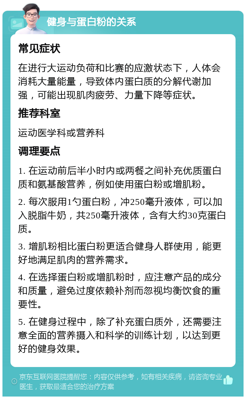 健身与蛋白粉的关系 常见症状 在进行大运动负荷和比赛的应激状态下，人体会消耗大量能量，导致体内蛋白质的分解代谢加强，可能出现肌肉疲劳、力量下降等症状。 推荐科室 运动医学科或营养科 调理要点 1. 在运动前后半小时内或两餐之间补充优质蛋白质和氨基酸营养，例如使用蛋白粉或增肌粉。 2. 每次服用1勺蛋白粉，冲250毫升液体，可以加入脱脂牛奶，共250毫升液体，含有大约30克蛋白质。 3. 增肌粉相比蛋白粉更适合健身人群使用，能更好地满足肌肉的营养需求。 4. 在选择蛋白粉或增肌粉时，应注意产品的成分和质量，避免过度依赖补剂而忽视均衡饮食的重要性。 5. 在健身过程中，除了补充蛋白质外，还需要注意全面的营养摄入和科学的训练计划，以达到更好的健身效果。