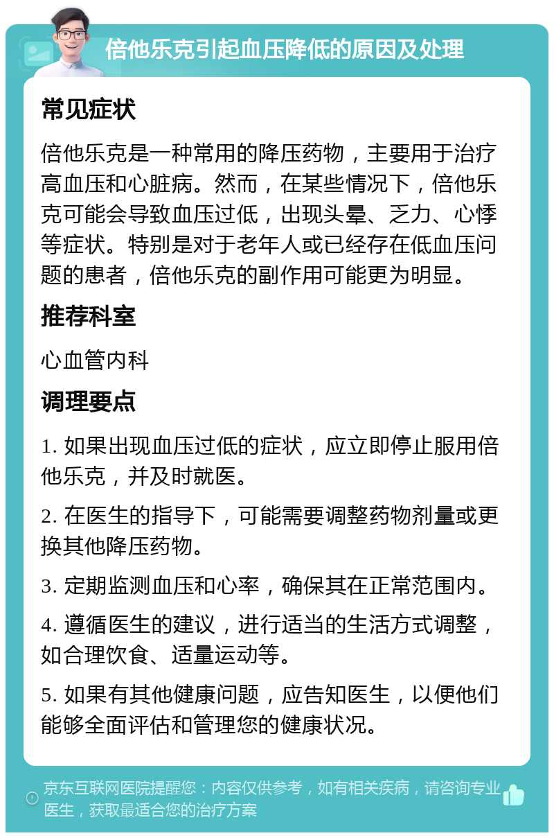 倍他乐克引起血压降低的原因及处理 常见症状 倍他乐克是一种常用的降压药物，主要用于治疗高血压和心脏病。然而，在某些情况下，倍他乐克可能会导致血压过低，出现头晕、乏力、心悸等症状。特别是对于老年人或已经存在低血压问题的患者，倍他乐克的副作用可能更为明显。 推荐科室 心血管内科 调理要点 1. 如果出现血压过低的症状，应立即停止服用倍他乐克，并及时就医。 2. 在医生的指导下，可能需要调整药物剂量或更换其他降压药物。 3. 定期监测血压和心率，确保其在正常范围内。 4. 遵循医生的建议，进行适当的生活方式调整，如合理饮食、适量运动等。 5. 如果有其他健康问题，应告知医生，以便他们能够全面评估和管理您的健康状况。