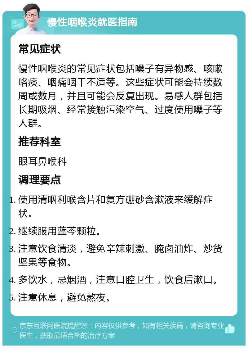 慢性咽喉炎就医指南 常见症状 慢性咽喉炎的常见症状包括嗓子有异物感、咳嗽咯痰、咽痛咽干不适等。这些症状可能会持续数周或数月，并且可能会反复出现。易感人群包括长期吸烟、经常接触污染空气、过度使用嗓子等人群。 推荐科室 眼耳鼻喉科 调理要点 使用清咽利喉含片和复方硼砂含漱液来缓解症状。 继续服用蓝芩颗粒。 注意饮食清淡，避免辛辣刺激、腌卤油炸、炒货坚果等食物。 多饮水，忌烟酒，注意口腔卫生，饮食后漱口。 注意休息，避免熬夜。