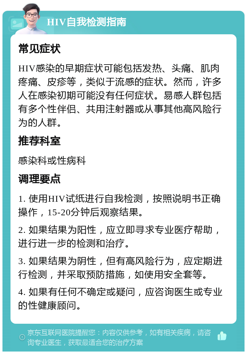 HIV自我检测指南 常见症状 HIV感染的早期症状可能包括发热、头痛、肌肉疼痛、皮疹等，类似于流感的症状。然而，许多人在感染初期可能没有任何症状。易感人群包括有多个性伴侣、共用注射器或从事其他高风险行为的人群。 推荐科室 感染科或性病科 调理要点 1. 使用HIV试纸进行自我检测，按照说明书正确操作，15-20分钟后观察结果。 2. 如果结果为阳性，应立即寻求专业医疗帮助，进行进一步的检测和治疗。 3. 如果结果为阴性，但有高风险行为，应定期进行检测，并采取预防措施，如使用安全套等。 4. 如果有任何不确定或疑问，应咨询医生或专业的性健康顾问。