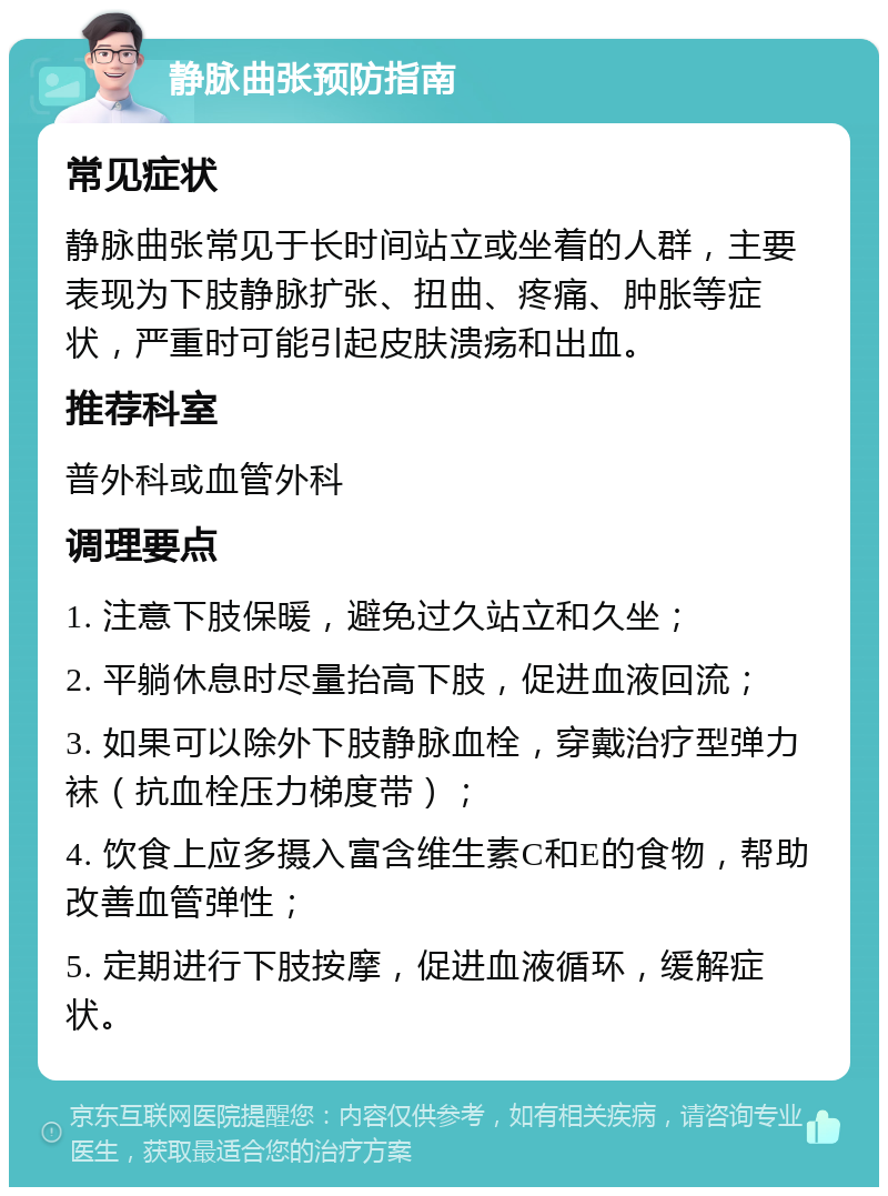 静脉曲张预防指南 常见症状 静脉曲张常见于长时间站立或坐着的人群，主要表现为下肢静脉扩张、扭曲、疼痛、肿胀等症状，严重时可能引起皮肤溃疡和出血。 推荐科室 普外科或血管外科 调理要点 1. 注意下肢保暖，避免过久站立和久坐； 2. 平躺休息时尽量抬高下肢，促进血液回流； 3. 如果可以除外下肢静脉血栓，穿戴治疗型弹力袜（抗血栓压力梯度带）； 4. 饮食上应多摄入富含维生素C和E的食物，帮助改善血管弹性； 5. 定期进行下肢按摩，促进血液循环，缓解症状。