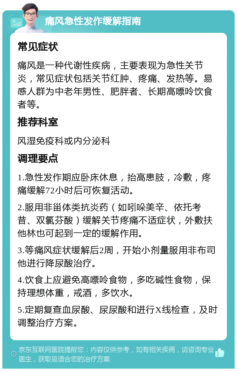 痛风急性发作缓解指南 常见症状 痛风是一种代谢性疾病，主要表现为急性关节炎，常见症状包括关节红肿、疼痛、发热等。易感人群为中老年男性、肥胖者、长期高嘌呤饮食者等。 推荐科室 风湿免疫科或内分泌科 调理要点 1.急性发作期应卧床休息，抬高患肢，冷敷，疼痛缓解72小时后可恢复活动。 2.服用非甾体类抗炎药（如吲哚美辛、依托考昔、双氯芬酸）缓解关节疼痛不适症状，外敷扶他林也可起到一定的缓解作用。 3.等痛风症状缓解后2周，开始小剂量服用非布司他进行降尿酸治疗。 4.饮食上应避免高嘌呤食物，多吃碱性食物，保持理想体重，戒酒，多饮水。 5.定期复查血尿酸、尿尿酸和进行X线检查，及时调整治疗方案。