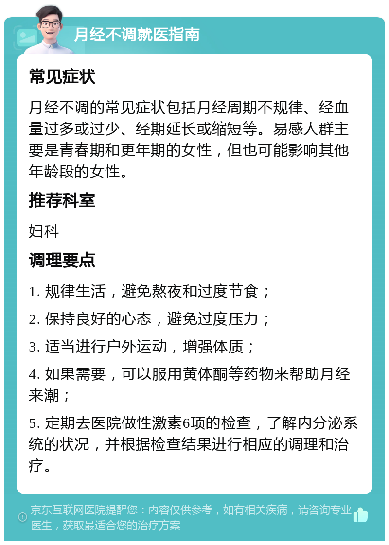 月经不调就医指南 常见症状 月经不调的常见症状包括月经周期不规律、经血量过多或过少、经期延长或缩短等。易感人群主要是青春期和更年期的女性，但也可能影响其他年龄段的女性。 推荐科室 妇科 调理要点 1. 规律生活，避免熬夜和过度节食； 2. 保持良好的心态，避免过度压力； 3. 适当进行户外运动，增强体质； 4. 如果需要，可以服用黄体酮等药物来帮助月经来潮； 5. 定期去医院做性激素6项的检查，了解内分泌系统的状况，并根据检查结果进行相应的调理和治疗。