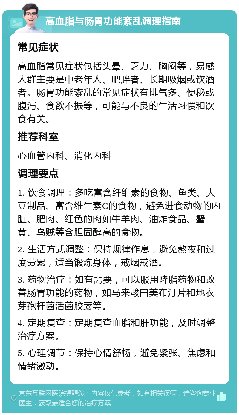 高血脂与肠胃功能紊乱调理指南 常见症状 高血脂常见症状包括头晕、乏力、胸闷等，易感人群主要是中老年人、肥胖者、长期吸烟或饮酒者。肠胃功能紊乱的常见症状有排气多、便秘或腹泻、食欲不振等，可能与不良的生活习惯和饮食有关。 推荐科室 心血管内科、消化内科 调理要点 1. 饮食调理：多吃富含纤维素的食物、鱼类、大豆制品、富含维生素C的食物，避免进食动物的内脏、肥肉、红色的肉如牛羊肉、油炸食品、蟹黄、乌贼等含胆固醇高的食物。 2. 生活方式调整：保持规律作息，避免熬夜和过度劳累，适当锻炼身体，戒烟戒酒。 3. 药物治疗：如有需要，可以服用降脂药物和改善肠胃功能的药物，如马来酸曲美布汀片和地衣芽孢杆菌活菌胶囊等。 4. 定期复查：定期复查血脂和肝功能，及时调整治疗方案。 5. 心理调节：保持心情舒畅，避免紧张、焦虑和情绪激动。