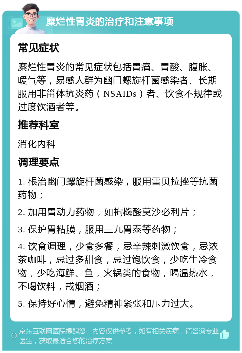 糜烂性胃炎的治疗和注意事项 常见症状 糜烂性胃炎的常见症状包括胃痛、胃酸、腹胀、嗳气等，易感人群为幽门螺旋杆菌感染者、长期服用非甾体抗炎药（NSAIDs）者、饮食不规律或过度饮酒者等。 推荐科室 消化内科 调理要点 1. 根治幽门螺旋杆菌感染，服用雷贝拉挫等抗菌药物； 2. 加用胃动力药物，如枸橼酸莫沙必利片； 3. 保护胃粘膜，服用三九胃泰等药物； 4. 饮食调理，少食多餐，忌辛辣刺激饮食，忌浓茶咖啡，忌过多甜食，忌过饱饮食，少吃生冷食物，少吃海鲜、鱼，火锅类的食物，喝温热水，不喝饮料，戒烟酒； 5. 保持好心情，避免精神紧张和压力过大。