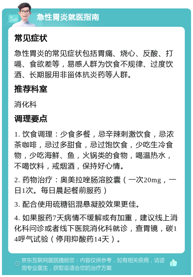 急性胃炎就医指南 常见症状 急性胃炎的常见症状包括胃痛、烧心、反酸、打嗝、食欲差等，易感人群为饮食不规律、过度饮酒、长期服用非甾体抗炎药等人群。 推荐科室 消化科 调理要点 1. 饮食调理：少食多餐，忌辛辣刺激饮食，忌浓茶咖啡，忌过多甜食，忌过饱饮食，少吃生冷食物，少吃海鲜、鱼，火锅类的食物，喝温热水，不喝饮料，戒烟酒，保持好心情。 2. 药物治疗：奥美拉唑肠溶胶囊（一次20mg，一日1次。每日晨起餐前服药） 3. 配合使用硫糖铝混悬凝胶效果更佳。 4. 如果服药7天病情不缓解或有加重，建议线上消化科问诊或者线下医院消化科就诊，查胃镜，碳14呼气试验（停用抑酸药14天）。