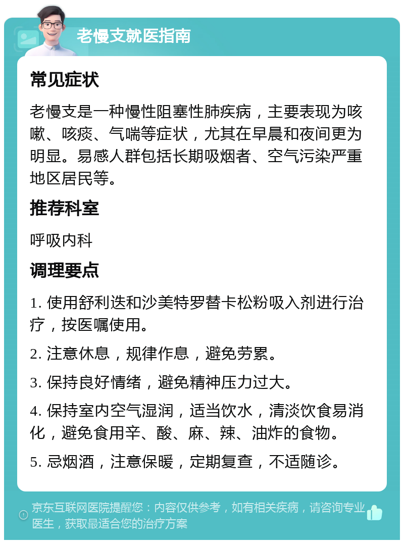 老慢支就医指南 常见症状 老慢支是一种慢性阻塞性肺疾病，主要表现为咳嗽、咳痰、气喘等症状，尤其在早晨和夜间更为明显。易感人群包括长期吸烟者、空气污染严重地区居民等。 推荐科室 呼吸内科 调理要点 1. 使用舒利迭和沙美特罗替卡松粉吸入剂进行治疗，按医嘱使用。 2. 注意休息，规律作息，避免劳累。 3. 保持良好情绪，避免精神压力过大。 4. 保持室内空气湿润，适当饮水，清淡饮食易消化，避免食用辛、酸、麻、辣、油炸的食物。 5. 忌烟酒，注意保暖，定期复查，不适随诊。