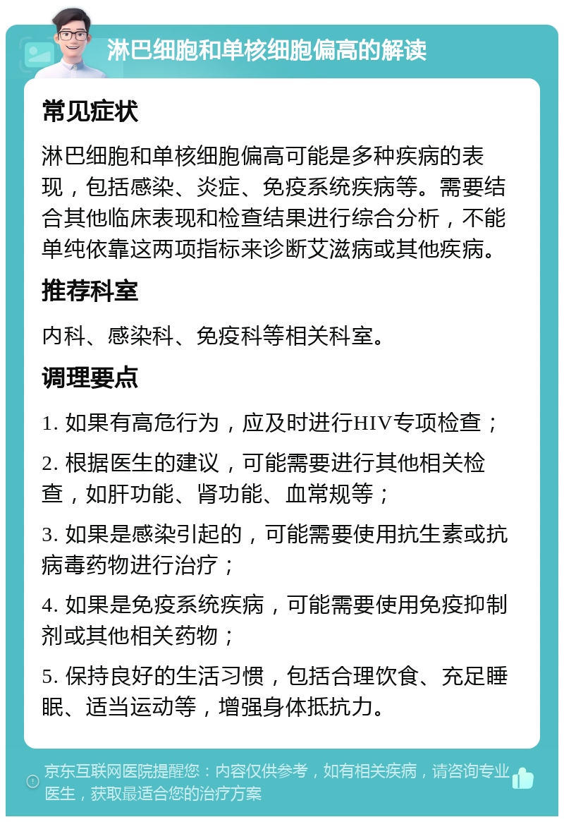 淋巴细胞和单核细胞偏高的解读 常见症状 淋巴细胞和单核细胞偏高可能是多种疾病的表现，包括感染、炎症、免疫系统疾病等。需要结合其他临床表现和检查结果进行综合分析，不能单纯依靠这两项指标来诊断艾滋病或其他疾病。 推荐科室 内科、感染科、免疫科等相关科室。 调理要点 1. 如果有高危行为，应及时进行HIV专项检查； 2. 根据医生的建议，可能需要进行其他相关检查，如肝功能、肾功能、血常规等； 3. 如果是感染引起的，可能需要使用抗生素或抗病毒药物进行治疗； 4. 如果是免疫系统疾病，可能需要使用免疫抑制剂或其他相关药物； 5. 保持良好的生活习惯，包括合理饮食、充足睡眠、适当运动等，增强身体抵抗力。