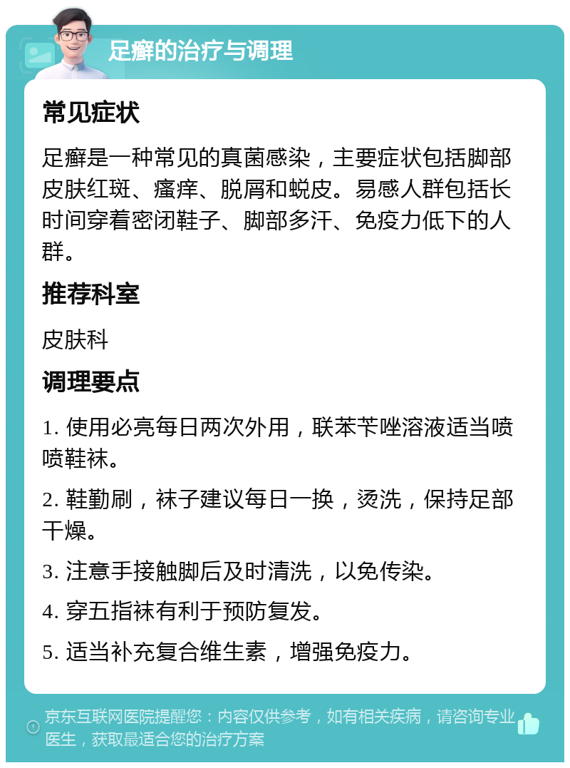 足癣的治疗与调理 常见症状 足癣是一种常见的真菌感染，主要症状包括脚部皮肤红斑、瘙痒、脱屑和蜕皮。易感人群包括长时间穿着密闭鞋子、脚部多汗、免疫力低下的人群。 推荐科室 皮肤科 调理要点 1. 使用必亮每日两次外用，联苯苄唑溶液适当喷喷鞋袜。 2. 鞋勤刷，袜子建议每日一换，烫洗，保持足部干燥。 3. 注意手接触脚后及时清洗，以免传染。 4. 穿五指袜有利于预防复发。 5. 适当补充复合维生素，增强免疫力。