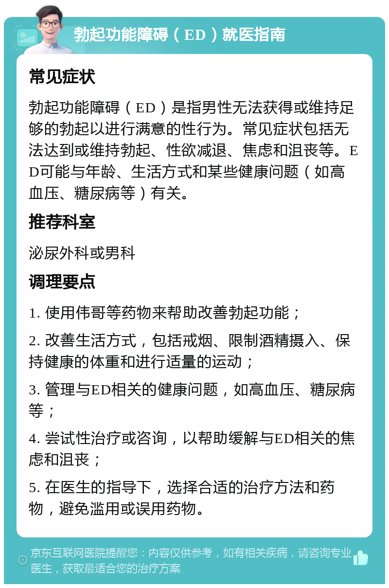 勃起功能障碍（ED）就医指南 常见症状 勃起功能障碍（ED）是指男性无法获得或维持足够的勃起以进行满意的性行为。常见症状包括无法达到或维持勃起、性欲减退、焦虑和沮丧等。ED可能与年龄、生活方式和某些健康问题（如高血压、糖尿病等）有关。 推荐科室 泌尿外科或男科 调理要点 1. 使用伟哥等药物来帮助改善勃起功能； 2. 改善生活方式，包括戒烟、限制酒精摄入、保持健康的体重和进行适量的运动； 3. 管理与ED相关的健康问题，如高血压、糖尿病等； 4. 尝试性治疗或咨询，以帮助缓解与ED相关的焦虑和沮丧； 5. 在医生的指导下，选择合适的治疗方法和药物，避免滥用或误用药物。