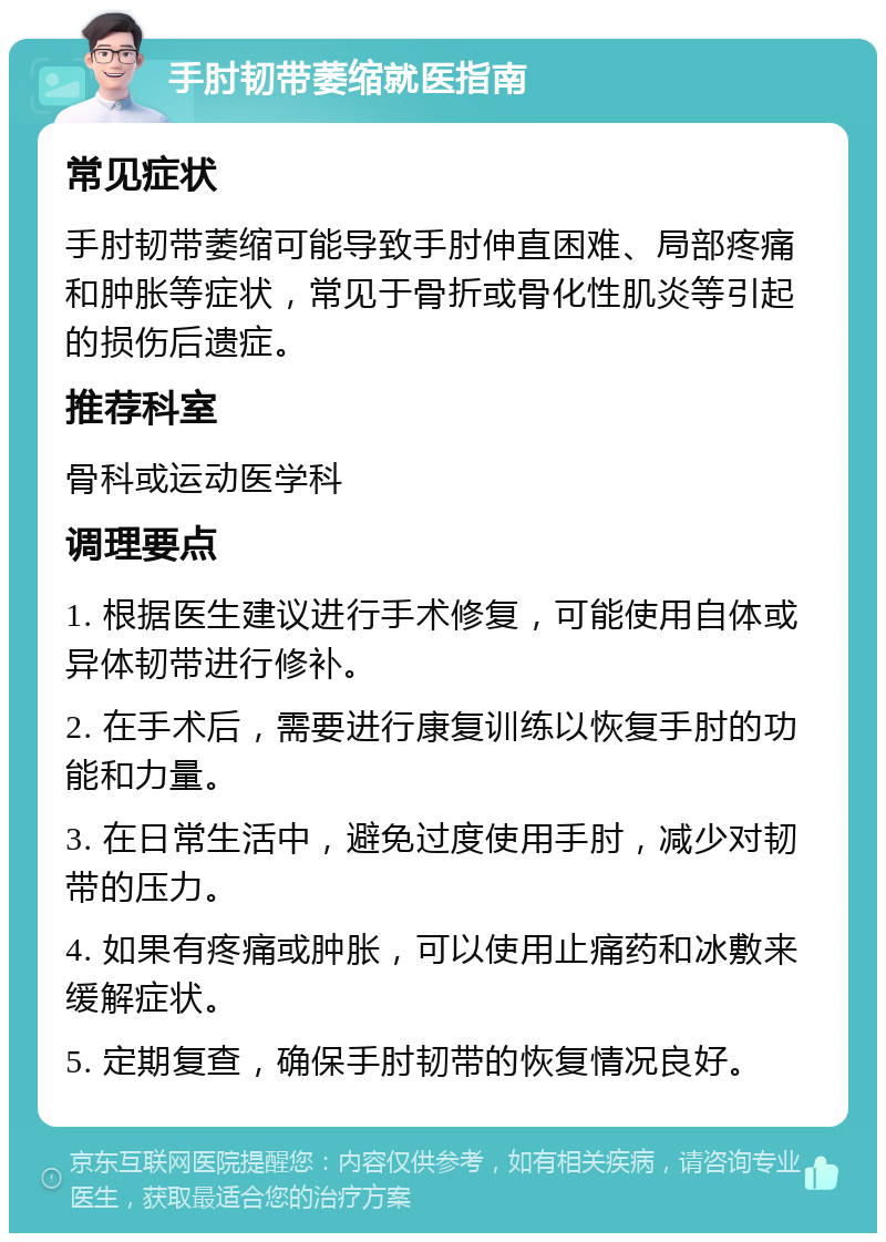 手肘韧带萎缩就医指南 常见症状 手肘韧带萎缩可能导致手肘伸直困难、局部疼痛和肿胀等症状，常见于骨折或骨化性肌炎等引起的损伤后遗症。 推荐科室 骨科或运动医学科 调理要点 1. 根据医生建议进行手术修复，可能使用自体或异体韧带进行修补。 2. 在手术后，需要进行康复训练以恢复手肘的功能和力量。 3. 在日常生活中，避免过度使用手肘，减少对韧带的压力。 4. 如果有疼痛或肿胀，可以使用止痛药和冰敷来缓解症状。 5. 定期复查，确保手肘韧带的恢复情况良好。