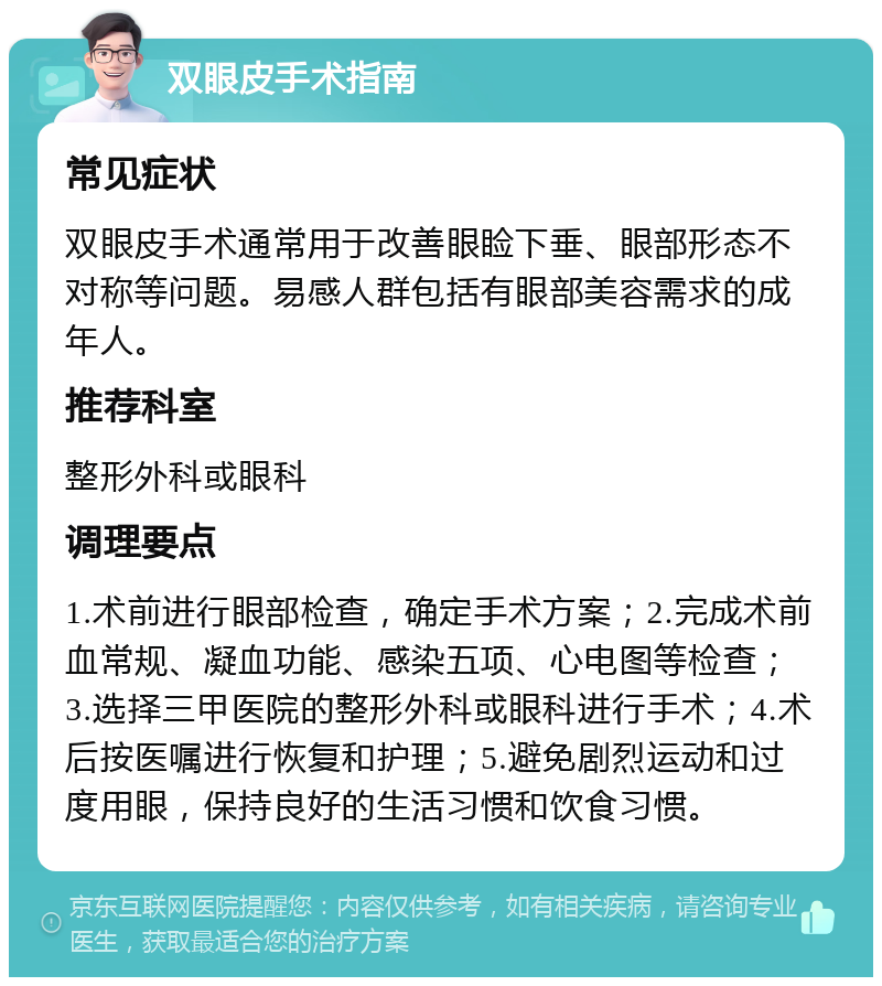 双眼皮手术指南 常见症状 双眼皮手术通常用于改善眼睑下垂、眼部形态不对称等问题。易感人群包括有眼部美容需求的成年人。 推荐科室 整形外科或眼科 调理要点 1.术前进行眼部检查，确定手术方案；2.完成术前血常规、凝血功能、感染五项、心电图等检查；3.选择三甲医院的整形外科或眼科进行手术；4.术后按医嘱进行恢复和护理；5.避免剧烈运动和过度用眼，保持良好的生活习惯和饮食习惯。