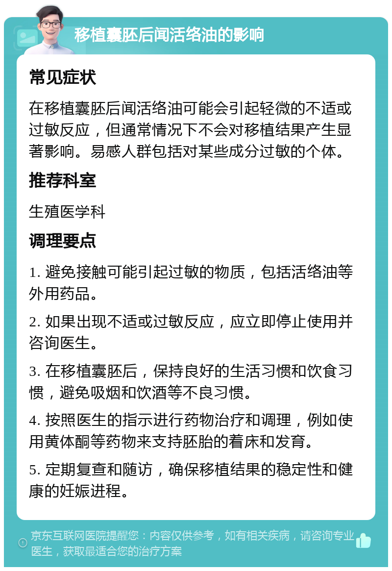 移植囊胚后闻活络油的影响 常见症状 在移植囊胚后闻活络油可能会引起轻微的不适或过敏反应，但通常情况下不会对移植结果产生显著影响。易感人群包括对某些成分过敏的个体。 推荐科室 生殖医学科 调理要点 1. 避免接触可能引起过敏的物质，包括活络油等外用药品。 2. 如果出现不适或过敏反应，应立即停止使用并咨询医生。 3. 在移植囊胚后，保持良好的生活习惯和饮食习惯，避免吸烟和饮酒等不良习惯。 4. 按照医生的指示进行药物治疗和调理，例如使用黄体酮等药物来支持胚胎的着床和发育。 5. 定期复查和随访，确保移植结果的稳定性和健康的妊娠进程。