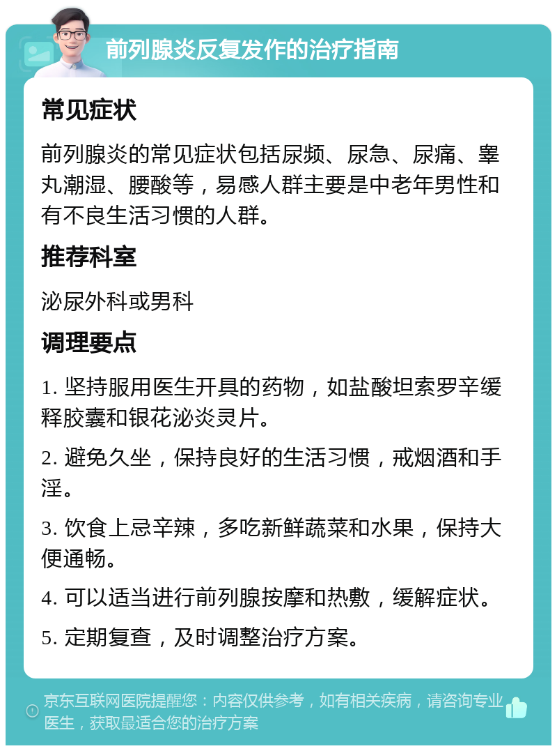 前列腺炎反复发作的治疗指南 常见症状 前列腺炎的常见症状包括尿频、尿急、尿痛、睾丸潮湿、腰酸等，易感人群主要是中老年男性和有不良生活习惯的人群。 推荐科室 泌尿外科或男科 调理要点 1. 坚持服用医生开具的药物，如盐酸坦索罗辛缓释胶囊和银花泌炎灵片。 2. 避免久坐，保持良好的生活习惯，戒烟酒和手淫。 3. 饮食上忌辛辣，多吃新鲜蔬菜和水果，保持大便通畅。 4. 可以适当进行前列腺按摩和热敷，缓解症状。 5. 定期复查，及时调整治疗方案。