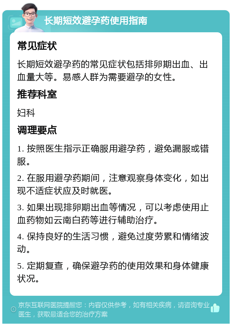 长期短效避孕药使用指南 常见症状 长期短效避孕药的常见症状包括排卵期出血、出血量大等。易感人群为需要避孕的女性。 推荐科室 妇科 调理要点 1. 按照医生指示正确服用避孕药，避免漏服或错服。 2. 在服用避孕药期间，注意观察身体变化，如出现不适症状应及时就医。 3. 如果出现排卵期出血等情况，可以考虑使用止血药物如云南白药等进行辅助治疗。 4. 保持良好的生活习惯，避免过度劳累和情绪波动。 5. 定期复查，确保避孕药的使用效果和身体健康状况。