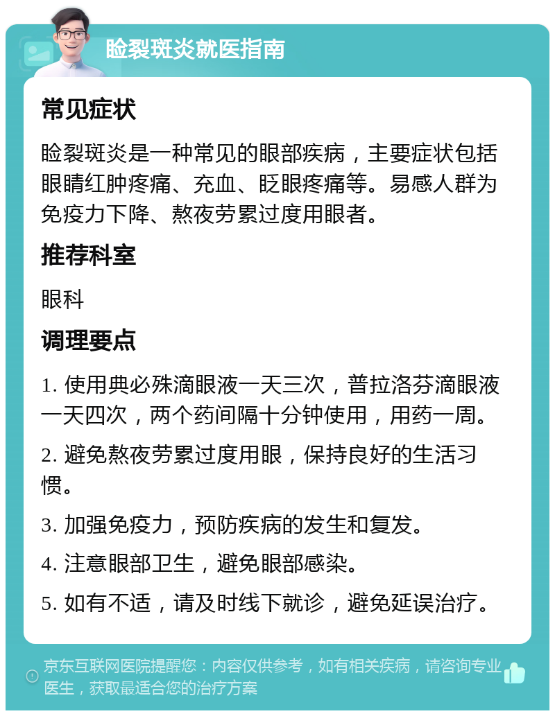 睑裂斑炎就医指南 常见症状 睑裂斑炎是一种常见的眼部疾病，主要症状包括眼睛红肿疼痛、充血、眨眼疼痛等。易感人群为免疫力下降、熬夜劳累过度用眼者。 推荐科室 眼科 调理要点 1. 使用典必殊滴眼液一天三次，普拉洛芬滴眼液一天四次，两个药间隔十分钟使用，用药一周。 2. 避免熬夜劳累过度用眼，保持良好的生活习惯。 3. 加强免疫力，预防疾病的发生和复发。 4. 注意眼部卫生，避免眼部感染。 5. 如有不适，请及时线下就诊，避免延误治疗。